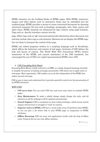 8 | P a g e
HTML elements are the building blocks of HTML pages. With HTML constructs,
images and other objects such as interactive forms may be embedded into the
rendered page. HTML provides a means to create structured documents by denoting
structural semantics for text such as headings, paragraphs, lists, links, quotes and
other items. HTML elements are delineated by tags, written using angle brackets.
Tags such as directly introduce content into the
page. Other tags such as <p> surround and provide information about document text
and may include other tags as sub-elements. Browsers do not display the HTML tags,
but use them to interpret the content of the page.
HTML can embed programs written in a scripting language such as JavaScript,
which affects the behaviour and content of web pages. Inclusion of CSS defines the
look and layout of content. The World Wide Web Consortium (W3C), former
maintainer of the HTML and current maintainer of the CSS standards, has
encouraged the use of CSS over explicit presentational HTML since 1997.
 CSS (Cascading Style Sheet)
Cascading Style Sheets, fondly referred to as CSS, is a simply designed language intended
to simplify the process of making web pages presentable. CSS allows you to apply styles to
web pages. More importantly, CSS enables you to do this independent of the HTML that
makes up each web page.
CSS is easy to learn and understood but it provides powerful control over the presentation of
an HTML document.
WHY CSS?
• CSS saves time: You can write CSS once and reuse same sheet in multiple HTML
pages.
• Easy Maintenance: To make a global change simply change the style, and all
elements in all the webpages will be updated automatically.
• Search Engines: CSS is considered as clean coding technique, which means search
engines will not have to struggle to “read” its content.
• Superior styles to HTML: CSS have a much wider array of attributes than HTML,
so you can give a far better look to your HTML page in comparison to HTML
attributes.
• Offline Browsing: CSS can store web applications locally with the help of offline
catch. Using of this we can view offline websites.
 