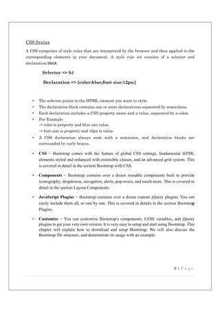 9 | P a g e
CSS Syntax
A CSS comprises of style rules that are interpreted by the browser and then applied to the
corresponding elements in your document. A style rule set consists of a selector and
declaration block.
Selector => h1
Declaration => {color:blue;font size:12px;}
• The selector points to the HTML element you want to style.
• The declaration block contains one or more declarations separated by semicolons.
• Each declaration includes a CSS property name and a value, separated by a colon.
• For Example:
-> color is property and blue are value.
-> font size is property and 12px is value.
• A CSS declaration always ends with a semicolon, and declaration blocks are
surrounded by curly braces.
• CSS − Bootstrap comes with the feature of global CSS settings, fundamental HTML
elements styled and enhanced with extensible classes, and an advanced grid system. This
is covered in detail in the section Bootstrap with CSS.
• Components − Bootstrap contains over a dozen reusable components built to provide
iconography, dropdowns, navigation, alerts, pop-overs, and much more. This is covered in
detail in the section Layout Components.
• JavaScript Plugins − Bootstrap contains over a dozen custom jQuery plugins. You can
easily include them all, or one by one. This is covered in details in the section Bootstrap
Plugins.
• Customize − You can customize Bootstrap's components, LESS variables, and jQuery
plugins to get your very own version. It is very easy to setup and start using Bootstrap. This
chapter will explain how to download and setup Bootstrap. We will also discuss the
Bootstrap file structure, and demonstrate its usage with an example.
 