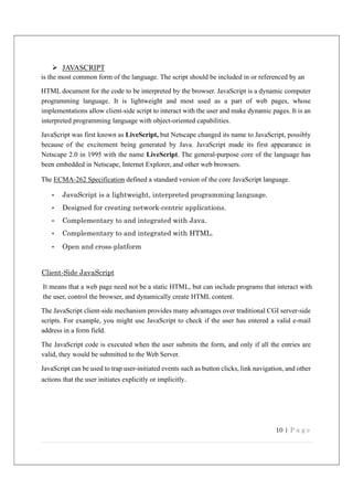 10 | P a g e
 JAVASCRIPT
is the most common form of the language. The script should be included in or referenced by an
HTML document for the code to be interpreted by the browser. JavaScript is a dynamic computer
programming language. It is lightweight and most used as a part of web pages, whose
implementations allow client-side script to interact with the user and make dynamic pages. It is an
interpreted programming language with object-oriented capabilities.
JavaScript was first known as LiveScript, but Netscape changed its name to JavaScript, possibly
because of the excitement being generated by Java. JavaScript made its first appearance in
Netscape 2.0 in 1995 with the name LiveScript. The general-purpose core of the language has
been embedded in Netscape, Internet Explorer, and other web browsers.
The ECMA-262 Specification defined a standard version of the core JavaScript language.
• JavaScript is a lightweight, interpreted programming language.
• Designed for creating network-centric applications.
• Complementary to and integrated with Java.
• Complementary to and integrated with HTML.
• Open and cross-platform
Client-Side JavaScript
It means that a web page need not be a static HTML, but can include programs that interact with
the user, control the browser, and dynamically create HTML content.
The JavaScript client-side mechanism provides many advantages over traditional CGI server-side
scripts. For example, you might use JavaScript to check if the user has entered a valid e-mail
address in a form field.
The JavaScript code is executed when the user submits the form, and only if all the entries are
valid, they would be submitted to the Web Server.
JavaScript can be used to trap user-initiated events such as button clicks, link navigation, and other
actions that the user initiates explicitly or implicitly.
 