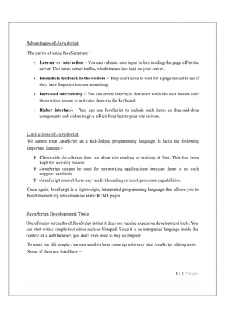 11 | P a g e
Advantages of JavaScript
The merits of using JavaScript are −
• Less server interaction − You can validate user input before sending the page off to the
server. This saves server traffic, which means less load on your server.
• Immediate feedback to the visitors − They don't have to wait for a page reload to see if
they have forgotten to enter something.
• Increased interactivity − You can create interfaces that react when the user hovers over
them with a mouse or activates them via the keyboard.
• Richer interfaces − You can use JavaScript to include such items as drag-and-drop
components and sliders to give a Rich Interface to your site visitors.
Limitations of JavaScript
We cannot treat JavaScript as a full-fledged programming language. It lacks the following
important features −
 Client-side JavaScript does not allow the reading or writing of files. This has been
kept for security reason.
 JavaScript cannot be used for networking applications because there is no such
support available.
 JavaScript doesn't have any multi-threading or multiprocessor capabilities.
Once again, JavaScript is a lightweight, interpreted programming language that allows you to
build interactivity into otherwise static HTML pages.
JavaScript Development Tools
One of major strengths of JavaScript is that it does not require expensive development tools. You
can start with a simple text editor such as Notepad. Since it is an interpreted language inside the
context of a web browser, you don't even need to buy a compiler.
To make our life simpler, various vendors have come up with very nice JavaScript editing tools.
Some of them are listed here −
 