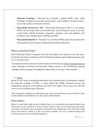 12 | P a g e
• Microsoft FrontPage − Microsoft has developed a popular HTML editor called
FrontPage. FrontPage also provides web developers with a number of JavaScript tools to
assist in the creation of interactive websites.
• Macromedia Dreamweaver MX − Macromedia Dreamweaver MX is a very popular
HTML and JavaScript editor in the professional web development crowd. It provides
several handy prebuilt JavaScript components, integrates well with databases, and
conforms to new standards such as XHTML and XML.
• Macromedia HomeSite 5 − HomeSite 5 is a well-liked HTML and JavaScript editor from
Macromedia that can be used to manage personal websites effectively.
Where is JavaScript Today?
The ECMAScript Edition 5 standard will be the first update to be released in over four years.
JavaScript 2.0 conforms to Edition 5 of the ECMAScript standard, and the difference between the
two is extremely minor.
The specification for JavaScript 2.0 can be found on the following site: http://www.ecmascript.org/
Today, Netscape's JavaScript and Microsoft's JScript conform to the ECMAScript standard,
although both the languages still support the features that are not a part of the standard.
 jQuery
jQuery is a fast, small, cross-platform and feature-rich JavaScript library. It is designed to simplify
the client-side scripting of HTML. It makes things like HTML document traversal and
manipulation, animation, event handling, and AJAX very simple with an easy-to-use API that
works on a lot of different type of browsers.
The main purpose of jQuery is to provide an easy way to use JavaScript on your website to make
it more interactive and attractive. It is also used to add animation.
What is jQuery
jQuery is a small, light-weight and fast JavaScript library. It is cross-platform and supports different types
of browsers. It is also referred as? write less do more? because it takes a lot of common tasks that requires
many lines of JavaScript code to accomplish, and binds them into methods that can be called with a single
line of code whenever needed. It is also very useful to simplify a lot of the complicated things from
JavaScript, like AJAX calls and DOM manipulation.
 