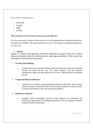 14 | P a g e
Some of these companies are:
o Microsoft
o Google
o IBM
o Netflix
What should you know before starting to learn jQuery?
It is always advised to a fresher to learn the basics of web designing before starting to learn jQuery.
He should learn HTML, CSS, and JavaScript first. But, if you belong to a technical background,
it is up to you.
 Angular
Angular is a popular web applica on framework developed by Google, known for its robust
features and powerful tools for building dynamic, single-page applica ons. It oﬀers several key
advantages for web development projects:
1. Two-Way Data Binding:
 Angular features two-way data binding, which automatically synchronizes the data
between the model and the view. This means changes in the user interface
automatically update the data model and vice versa, simplifying the development
process.
2. Component-Based Architecture:
 Angular uses a modular, component-based architecture like React. This structure
allows developers to break down the UI into reusable components, making it easier
to manage and maintain code, and facilitating scalability.
3. Dependency Injection:
 Angular's built-in dependency injection system improves the modularity and
flexibility of applications. By managing dependencies for you, Angular simplifies
testing and boosts performance.
 
