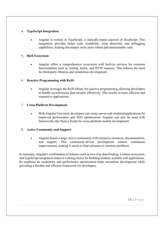 15 | P a g e
4. TypeScript Integration:
 Angular is written in TypeScript, a statically-typed superset of JavaScript. This
integration provides better code readability, error detection, and debugging
capabilities, helping developers write more robust and maintainable code.
5. Rich Ecosystem:
 Angular offers a comprehensive ecosystem with built-in services for common
functionalities such as routing, forms, and HTTP requests. This reduces the need
for third-party libraries and streamlines development.
6. Reactive Programming with RxJS:
 Angular leverages the RxJS library for reactive programming, allowing developers
to handle asynchronous data streams effectively. This results in more efficient and
responsive applications.
7. Cross-Platform Development:
 WithAngular Universal, developers can create server-side rendered applications for
improved performance and SEO optimization. Angular can also be used with
frameworks like Native Script for cross-platform mobile development.
8. Active Community and Support:
 Angular boasts a large, active community with extensive resources, documentation,
and support. This community-driven development ensures continuous
improvements, making it easier to find solutions to common problems.
In summary, Angular's combination of features such as two-way data binding, a robust ecosystem,
and TypeScript integration makes it a strong choice for building modern, scalable web applications.
Its emphasis on modularity and performance optimization helps streamline development while
providing a flexible and efficient framework for developers.
 