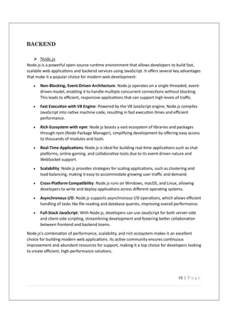 16 | P a g e
BACKEND
 Node.js
Node.js is a powerful open-source run me environment that allows developers to build fast,
scalable web applica ons and backend services using JavaScript. It oﬀers several key advantages
that make it a popular choice for modern web development:
 Non-Blocking, Event-Driven Architecture: Node.js operates on a single-threaded, event-
driven model, enabling it to handle mul ple concurrent connec ons without blocking.
This leads to eﬃcient, responsive applica ons that can support high levels of traﬃc.
 Fast Execu on with V8 Engine: Powered by the V8 JavaScript engine, Node.js compiles
JavaScript into na ve machine code, resul ng in fast execu on mes and eﬃcient
performance.
 Rich Ecosystem with npm: Node.js boasts a vast ecosystem of libraries and packages
through npm (Node Package Manager), simplifying development by oﬀering easy access
to thousands of modules and tools.
 Real-Time Applica ons: Node.js is ideal for building real- me applica ons such as chat
pla orms, online gaming, and collabora ve tools due to its event-driven nature and
WebSocket support.
 Scalability: Node.js provides strategies for scaling applica ons, such as clustering and
load balancing, making it easy to accommodate growing user traﬃc and demand.
 Cross-Pla orm Compa bility: Node.js runs on Windows, macOS, and Linux, allowing
developers to write and deploy applica ons across diﬀerent opera ng systems.
 Asynchronous I/O: Node.js supports asynchronous I/O opera ons, which allows eﬃcient
handling of tasks like ﬁle reading and database queries, improving overall performance.
 Full-Stack JavaScript: With Node.js, developers can use JavaScript for both server-side
and client-side scrip ng, streamlining development and fostering be er collabora on
between frontend and backend teams.
Node.js's combina on of performance, scalability, and rich ecosystem makes it an excellent
choice for building modern web applica ons. Its ac ve community ensures con nuous
improvement and abundant resources for support, making it a top choice for developers looking
to create eﬃcient, high-performance solu ons.
 