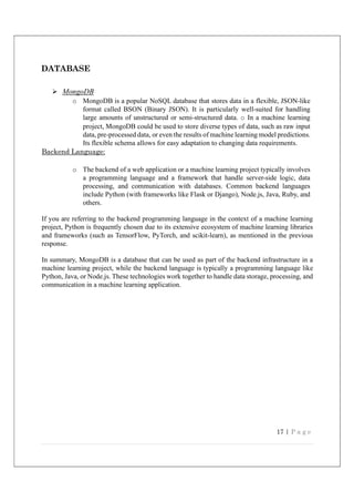 17 | P a g e
DATABASE
 MongoDB
o MongoDB is a popular NoSQL database that stores data in a flexible, JSON-like
format called BSON (Binary JSON). It is particularly well-suited for handling
large amounts of unstructured or semi-structured data. o In a machine learning
project, MongoDB could be used to store diverse types of data, such as raw input
data, pre-processed data, or even the results of machine learning model predictions.
Its flexible schema allows for easy adaptation to changing data requirements.
Backend Language:
o The backend of a web application or a machine learning project typically involves
a programming language and a framework that handle server-side logic, data
processing, and communication with databases. Common backend languages
include Python (with frameworks like Flask or Django), Node.js, Java, Ruby, and
others.
If you are referring to the backend programming language in the context of a machine learning
project, Python is frequently chosen due to its extensive ecosystem of machine learning libraries
and frameworks (such as TensorFlow, PyTorch, and scikit-learn), as mentioned in the previous
response.
In summary, MongoDB is a database that can be used as part of the backend infrastructure in a
machine learning project, while the backend language is typically a programming language like
Python, Java, or Node.js. These technologies work together to handle data storage, processing, and
communication in a machine learning application.
 