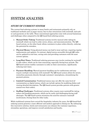 18 | P a g e
SYSTEM ANALYSIS
STUDY OF CURRENT SYSTEM
The current food ordering systems in many hotels and restaurants primarily rely on
traditional methods such as paper menus, face-to-face interactions with waitstaff, and cash
or card payments at the table. These conventional approaches come with several limitations
and challenges when compared to the QR-based food ordering system.
 Manual Order Taking: Traditional systems involve manual order taking by
waitstaff, which can lead to order errors, delays, and miscommunication. The QR-
based system, on the other hand, allows customers to place orders directly, reducing
the potential for mistakes.
 Physical Menus: Using physical menus can lead to wear and tear, requiring regular
replacements and updates. In contrast, digital menus accessible through QR codes
can be updated in real time, saving costs and providing customers with the most
current options.
 Long Wait Times: Traditional ordering processes may involve waiting for waitstaff
to take orders, which can be time-consuming, especially during busy periods. The
QR-based system enables customers to order at their convenience, significantly
reducing wait times.
 Payment Handling: Manual payment handling can be cumbersome and may
require multiple interactions with waitstaff. The QR-based system allows for secure,
contactless payments directly through customers' smartphones, streamlining the
payment process.
 Limited Customization: Traditional menus may not offer the same level of
customization as digital menus, which can include options for modifying dishes and
viewing detailed descriptions. The QR-based system provides patrons with greater
control over their orders.
 Staffing Challenges: Traditional systems often require more waitstaff for taking
orders and handling payments, which can be costly and challenging during staff
shortages. The QR-based system minimizes the need for extensive waitstaff
involvement, freeing them for other tasks.
While traditional systems have served the hospitality industry for years, the QR-based food
ordering system presents a more efficient and modern approach to dining out. By embracing
this innovative solution, hotels and restaurants can enhance the customer experience,
streamline operations, and improve overall satisfaction and loyalty.
 
