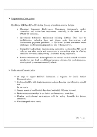 19 | P a g e
 Requirement of new system
Need for a QR-Based Food Ordering System arises from several factors:
 Changing Consumer Preferences: Consumers increasingly prefer
convenient and contactless experiences, especially in the wake of the
COVID-19 pandemic.
 Operational Efficiency: Traditional ordering methods often lead to
inefficiencies, including long wait times, order inaccuracies, and
cumbersome payment processes. A QR-based system addresses these
challenges by streamlining operations and reducing errors.
 Competitive Advantage: Implementing innovative solutions like QR-based
ordering can give hotels and restaurants a competitive edge by offering
enhanced services and improving the overall dining experience.
 Revenue Generation: Subscription-based models and enhanced customer
satisfaction can lead to additional revenue streams for establishments,
making such systems economically viable.
 Performance Characteristics
 56 kbps or higher Internet connection is required for Client Server
Communication.
 System should be able to give response on time. Loading time of system should
not
be too much.
 Secure access of confidential data (user’s details). SSL can be used.
 Better component design to get better performance at peak time
 Flexible service-based architecture will be highly desirable for future
extension.
 Uninterrupted order chain
 