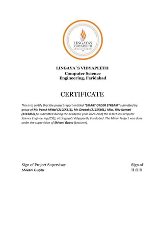LINGAYA`S VIDYAPEETH
Computer Science
Engineering, Faridabad
CERTIFICATE
This is to cer fy that the project report en tled “SMART ORDER STREAM” submi ed by
group of Mr. Vansh Mi al (21CSX31L), Mr. Deepak (21CSX40L), Miss. Ritu Kumari
(21CS85CL) is submi ed during the academic year 2023-24 of the B-tech in Computer
Science Engineering (CSE), at Lingaya’s Vidyapeeth, Faridabad. The Minor Project was done
under the supervision of Shivani Gupta (Lecturer).
Sign of Project Supervisor Sign of
Shivani Gupta H.O.D
 
