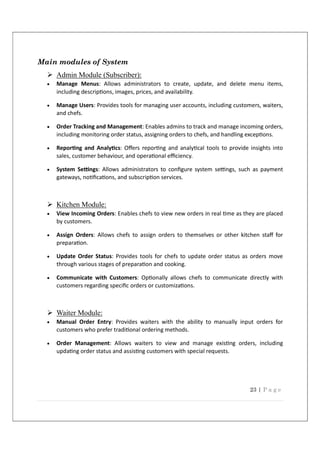 23 | P a g e
Main modules of System
 Admin Module (Subscriber):
 Manage Menus: Allows administrators to create, update, and delete menu items,
including descrip ons, images, prices, and availability.
 Manage Users: Provides tools for managing user accounts, including customers, waiters,
and chefs.
 Order Tracking and Management: Enables admins to track and manage incoming orders,
including monitoring order status, assigning orders to chefs, and handling excep ons.
 Repor ng and Analy cs: Oﬀers repor ng and analy cal tools to provide insights into
sales, customer behaviour, and opera onal eﬃciency.
 System Se ngs: Allows administrators to conﬁgure system se ngs, such as payment
gateways, no ﬁca ons, and subscrip on services.
 Kitchen Module:
 View Incoming Orders: Enables chefs to view new orders in real me as they are placed
by customers.
 Assign Orders: Allows chefs to assign orders to themselves or other kitchen staﬀ for
prepara on.
 Update Order Status: Provides tools for chefs to update order status as orders move
through various stages of prepara on and cooking.
 Communicate with Customers: Op onally allows chefs to communicate directly with
customers regarding speciﬁc orders or customiza ons.
 Waiter Module:
 Manual Order Entry: Provides waiters with the ability to manually input orders for
customers who prefer tradi onal ordering methods.
 Order Management: Allows waiters to view and manage exis ng orders, including
upda ng order status and assis ng customers with special requests.
 