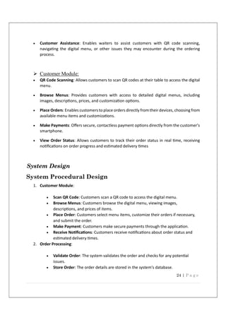24 | P a g e
 Customer Assistance: Enables waiters to assist customers with QR code scanning,
naviga ng the digital menu, or other issues they may encounter during the ordering
process.
 Customer Module:
 QR Code Scanning: Allows customers to scan QR codes at their table to access the digital
menu.
 Browse Menus: Provides customers with access to detailed digital menus, including
images, descrip ons, prices, and customiza on op ons.
 Place Orders: Enables customers to place orders directly from their devices, choosing from
available menu items and customiza ons.
 Make Payments: Oﬀers secure, contactless payment op ons directly from the customer's
smartphone.
 View Order Status: Allows customers to track their order status in real me, receiving
no ﬁca ons on order progress and es mated delivery mes
System Design
System Procedural Design
1. Customer Module:
 Scan QR Code: Customers scan a QR code to access the digital menu.
 Browse Menus: Customers browse the digital menu, viewing images,
descrip ons, and prices of items.
 Place Order: Customers select menu items, customize their orders if necessary,
and submit the order.
 Make Payment: Customers make secure payments through the applica on.
 Receive No ﬁca ons: Customers receive no ﬁca ons about order status and
es mated delivery mes.
2. Order Processing:
 Validate Order: The system validates the order and checks for any poten al
issues.
 Store Order: The order details are stored in the system's database.
 