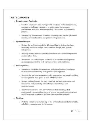 26 | P a g e
METHODOLOGY
1. Requirement Analysis:
o Conduct interviews and surveys with hotel and restaurant owners,
managers, staff, and customers to understand their needs,
preferences, and pain points regarding the current food ordering
process.
o Identify key features and functionalities required for the QR-based
ordering system based on the gathered requirements.
2. System Design:
o Design the architecture of the QR-based food ordering platform,
including database design, user interface design, and system
integration.
o Develop wireframes and prototypes to visualise the user experience
and interface flow.
o Determine the technologies and tools to be used for development,
ensuring compatibility with various devices and platforms.
3. Development:
o Implement the QR code generation and scanning functionality to
enable seamless ordering from patrons' smartphones.
o Develop the backend system for order processing, payment handling,
and integration with point-of-sale (POS) systems.
o Design and implement the user interface for both customers and
restaurant staff, focusing on usability, accessibility, and
responsiveness.
o Incorporate features such as waiter-assisted ordering, chef
assignment, customisation options, secure payment processing, and
multi-language support as outlined in the project synopsis.
4. Testing:
o Perform comprehensive testing of the system to ensure functionality,
reliability, security, and performance.
 
