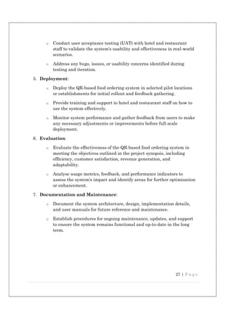 27 | P a g e
o Conduct user acceptance testing (UAT) with hotel and restaurant
staff to validate the system's usability and effectiveness in real-world
scenarios.
o Address any bugs, issues, or usability concerns identified during
testing and iteration.
5. Deployment:
o Deploy the QR-based food ordering system in selected pilot locations
or establishments for initial rollout and feedback gathering.
o Provide training and support to hotel and restaurant staff on how to
use the system effectively.
o Monitor system performance and gather feedback from users to make
any necessary adjustments or improvements before full-scale
deployment.
6. Evaluation:
o Evaluate the effectiveness of the QR-based food ordering system in
meeting the objectives outlined in the project synopsis, including
efficiency, customer satisfaction, revenue generation, and
adaptability.
o Analyse usage metrics, feedback, and performance indicators to
assess the system's impact and identify areas for further optimisation
or enhancement.
7. Documentation and Maintenance:
o Document the system architecture, design, implementation details,
and user manuals for future reference and maintenance.
o Establish procedures for ongoing maintenance, updates, and support
to ensure the system remains functional and up-to-date in the long
term.
 
