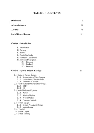 TABLE OF CONTENTS
Declaration i
Acknowledgement ii
Abstract iii
List of Figures/ Images iv
Chapter 1. Introduction 1
1.1 Introduction
1.2 Purpose
1.3 Scope
1.4 Feasibility Study
1.5 Hardware Description
1.6 Software Description
1.6.1 Frontend
1.6.2 Backend
1.6.3 Database
Chapter 2. System Analysis & Design 17
2.1. Study of Current System
2.1.1. Requirement of New System
2.1.2. Performance Characteristics
2.1.3. Functions of System
2.2. Functional and Behavioral modeling
2.2.1. DFD
2.2.2. ER
2.3. Main Modules of System
2.3.1. Admin
2.3.2. Kitchen Module
2.3.3. Waiter Module
2.3.4. Customer Module
2.4. System Design
2.4.1. System Procedural Design
2.4.2. Methodology
2.5. CODING
2.6. System Output
2.7. System Security
 