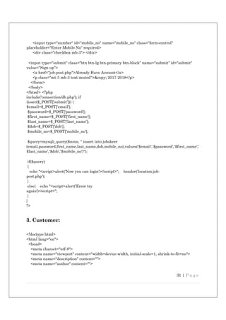 31 | P a g e
<input type="number" id="mobile_no" name="mobile_no" class="form-control"
placeholder="Enter Mobile No" required>
<div class="checkbox mb-3"> </div>
<input type="submit" class="btn btn-lg btn-primary btn-block" name="submit" id="submit"
value="Sign up">
<a href="job-post.php">Already Have Account</a>
<p class="mt-5 mb-3 text-muted">&copy; 2017-2018</p>
</form>
</body>
</html> <?php
include('connection/db.php'); if
(isset($_POST['submit'])) {
$email=$_POST['email'];
$password=$_POST['password'];
$first_name=$_POST['first_name'];
$last_name=$_POST['last_name'];
$dob=$_POST['dob'];
$mobile_no=$_POST['mobile_no'];
$query=mysqli_query($conn, " insert into jobskeer
(email,password,first_name,last_name,dob,mobile_no),values('$email','$password','$first_name','
$last_name','$dob','$mobile_no')");
if($query)
{
echo "<script>alert('Now you can login')</script>"; header('location:job-
post.php');
}
else{ echo "<script>alert('Error try
again')</script>";
}
}
?>
3. Customer:
<!doctype html>
<html lang="en">
<head>
<meta charset="utf-8">
<meta name="viewport" content="width=device-width, initial-scale=1, shrink-to-fit=no">
<meta name="description" content="">
<meta name="author" content="">
 