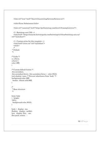 32 | P a g e
<link rel="icon" href="/docs/4.0/assets/img/favicons/favicon.ico">
<title>Form Submission</title>
<link rel="canonical" href="https://getbootstrap.com/docs/4.0/examples/cover/">
<!-- Bootstrap core CSS -->
<link href= "https://maxcdn.bootstrapcdn.com/bootstrap/4.0.0/css/bootstrap.min.css"
rel="stylesheet">
<!-- Custom styles for this template -->
<link href="cover.css" rel="stylesheet">
<style>
/*
* Globals
*/
/* Links */
a, a:focus,
a:hover {
color: #fff;
}
/* Custom default button */
.btn-secondary,
.btn-secondary:hover, .btn-secondary:focus { color: #333;
text-shadow: none; /* Prevent inheritance from `body` */
background-color: #fff;
border: .05rem solid #fff;
}
/*
* Base structure
*/
html, body
{ height:
100%;
background-color: #333;
}
body { display: -ms-
flexbox; display: -webkit-
box; display: flex; -ms-
flex-pack: center; -
 