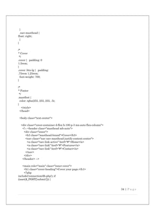 34 | P a g e
}
.nav-masthead {
float: right;
}
}
/*
* Cover
*/
.cover { padding: 0
1.5rem;
}
.cover .btn-lg { padding:
.75rem 1.25rem;
font-weight: 700;
}
/*
* Footer
*/
.mastfoot {
color: rgba(255, 255, 255, .5);
}
</style>
</head>
<body class="text-center">
<div class="cover-container d-flex h-100 p-3 mx-auto flex-column">
<!-- <header class="masthead mb-auto">
<div class="inner">
<h3 class="masthead-brand">Cover</h3>
<nav class="nav nav-masthead justify-content-center">
<a class="nav-link active" href="#">Home</a>
<a class="nav-link" href="#">Features</a>
<a class="nav-link" href="#">Contact</a>
</nav>
</div>
</header> -->
<main role="main" class="inner cover">
<h1 class="cover-heading">Cover your page.</h1>
<?php
include('connection/db.php'); if
(isset($_POST['submit'])) {
 