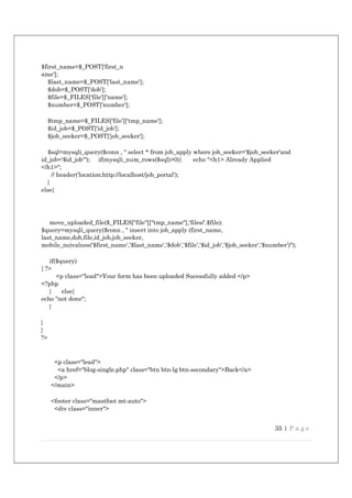 35 | P a g e
$first_name=$_POST['first_n
ame'];
$last_name=$_POST['last_name'];
$dob=$_POST['dob'];
$file=$_FILES['file']['name'];
$number=$_POST['number'];
$tmp_name=$_FILES['file']['tmp_name'];
$id_job=$_POST['id_job'];
$job_seeker=$_POST['job_seeker'];
$sql=mysqli_query($conn , " select * from job_apply where job_seeker='$job_seeker'and
id_job='$id_job'"); if(mysqli_num_rows($sql)>0){ echo "<h1> Already Applied
</h1>";
// header('location:http://localhost/job_portal');
}
else{
move_uploaded_file($_FILES["file"]["tmp_name"],'files/'.$file);
$query=mysqli_query($conn , " insert into job_apply (first_name,
last_name,dob,file,id_job,job_seeker,
mobile_no)values('$first_name','$last_name','$dob','$file','$id_job','$job_seeker','$number')");
if($query)
{ ?>
<p class="lead">Your form has been uploaded Sucessfully added </p>
<?php
} else{
echo "not done";
}
}
}
?>
<p class="lead">
<a href="blog-single.php" class="btn btn-lg btn-secondary">Back</a>
</p>
</main>
<footer class="mastfoot mt-auto">
<div class="inner">
 