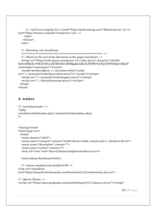 36 | P a g e
<!-- <p>Cover template for <a href="https://getbootstrap.com/">Bootstrap</a>, by <a
href="https://twitter.com/mdo">@mdo</a>.</p> -->
</div>
</footer>
</div>
<!-- Bootstrap core JavaScript
================================================== -->
<!-- Placed at the end of the document so the pages load faster -->
<script src="https://code.jquery.com/jquery-3.2.1.slim.min.js" integrity="sha384-
KJ3o2DKtIkvYIK3UENzmM7KCkRr/rE9/Qpg6aAZGJwFDMVNA/GpGFF93hXpG5KkN"
crossorigin="anonymous"></script>
<script>window.jQuery || document.write('<script
src="../../assets/js/vendor/jqueryslim.min.js"></script>')</script>
<script src="../../assets/js/vendor/popper.min.js"></script>
<script src="../../dist/js/bootstrap.min.js"></script>
</body>
</html>
4. waiter
<!-- includng header -->
<?php
include('include/header.php'); include('include/sidebar.php');
?>
<!doctype html>
<html lang="en">
<head>
<meta charset="utf-8">
<meta name="viewport" content="width=device-width, initial-scale=1, shrink-to-fit=no">
<meta name="description" content="">
<meta name="author" content="">
<link rel="icon" href="/docs/4.0/assets/img/favicons/favicon.ico">
<title>Admin Dashboard</title>
<!-- Latest compiled and minified CSS -->
<link rel="stylesheet"
href="https://maxcdn.bootstrapcdn.com/bootstrap/4.5.2/css/bootstrap.min.css">
<!-- jQuery library -->
<script src="https://ajax.googleapis.com/ajax/libs/jquery/3.5.1/jquery.min.js"></script>
 