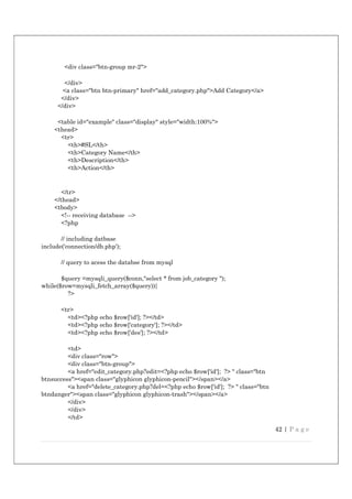 42 | P a g e
<div class="btn-group mr-2">
</div>
<a class="btn btn-primary" href="add_category.php">Add Category</a>
</div>
</div>
<table id="example" class="display" style="width:100%">
<thead>
<tr>
<th>#SL</th>
<th>Category Name</th>
<th>Description</th>
<th>Action</th>
</tr>
</thead>
<tbody>
<!-- receiving database -->
<?php
// including datbase
include('connection/db.php');
// query to acess the databse from mysql
$query =mysqli_query($conn,"select * from job_category ");
while($row=mysqli_fetch_array($query)){
?>
<tr>
<td><?php echo $row['id']; ?></td>
<td><?php echo $row['category']; ?></td>
<td><?php echo $row['des']; ?></td>
<td>
<div class="row">
<div class="btn-group">
<a href="edit_category.php?edit=<?php echo $row['id']; ?> " class="btn
btnsuccess"><span class="glyphicon glyphicon-pencil"></span></a>
<a href="delete_category.php?del=<?php echo $row['id']; ?> " class="btn
btndanger"><span class="glyphicon glyphicon-trash"></span></a>
</div>
</div>
</td>
 