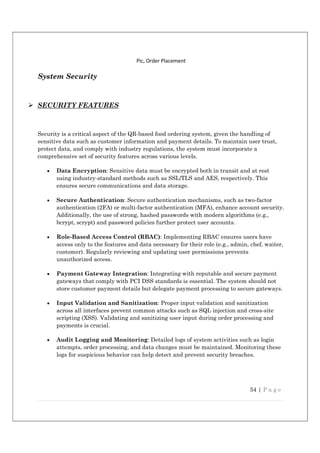 54 | P a g e
Pic, Order Placement
System Security
 SECURITY FEATURES
Security is a critical aspect of the QR-based food ordering system, given the handling of
sensitive data such as customer information and payment details. To maintain user trust,
protect data, and comply with industry regulations, the system must incorporate a
comprehensive set of security features across various levels.
 Data Encryption: Sensitive data must be encrypted both in transit and at rest
using industry-standard methods such as SSL/TLS and AES, respectively. This
ensures secure communications and data storage.
 Secure Authentication: Secure authentication mechanisms, such as two-factor
authentication (2FA) or multi-factor authentication (MFA), enhance account security.
Additionally, the use of strong, hashed passwords with modern algorithms (e.g.,
bcrypt, scrypt) and password policies further protect user accounts.
 Role-Based Access Control (RBAC): Implementing RBAC ensures users have
access only to the features and data necessary for their role (e.g., admin, chef, waiter,
customer). Regularly reviewing and updating user permissions prevents
unauthorized access.
 Payment Gateway Integration: Integrating with reputable and secure payment
gateways that comply with PCI DSS standards is essential. The system should not
store customer payment details but delegate payment processing to secure gateways.
 Input Validation and Sanitization: Proper input validation and sanitization
across all interfaces prevent common attacks such as SQL injection and cross-site
scripting (XSS). Validating and sanitizing user input during order processing and
payments is crucial.
 Audit Logging and Monitoring: Detailed logs of system activities such as login
attempts, order processing, and data changes must be maintained. Monitoring these
logs for suspicious behavior can help detect and prevent security breaches.
 