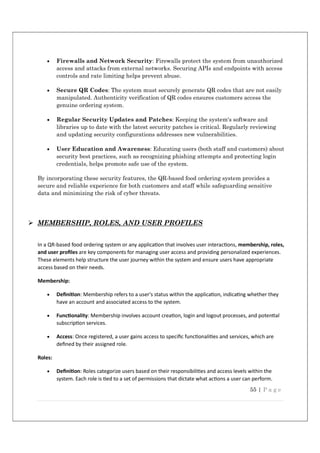 55 | P a g e
 Firewalls and Network Security: Firewalls protect the system from unauthorized
access and attacks from external networks. Securing APIs and endpoints with access
controls and rate limiting helps prevent abuse.
 Secure QR Codes: The system must securely generate QR codes that are not easily
manipulated. Authenticity verification of QR codes ensures customers access the
genuine ordering system.
 Regular Security Updates and Patches: Keeping the system's software and
libraries up to date with the latest security patches is critical. Regularly reviewing
and updating security configurations addresses new vulnerabilities.
 User Education and Awareness: Educating users (both staff and customers) about
security best practices, such as recognizing phishing attempts and protecting login
credentials, helps promote safe use of the system.
By incorporating these security features, the QR-based food ordering system provides a
secure and reliable experience for both customers and staff while safeguarding sensitive
data and minimizing the risk of cyber threats.
 MEMBERSHIP, ROLES, AND USER PROFILES
In a QR-based food ordering system or any applica on that involves user interac ons, membership, roles,
and user proﬁles are key components for managing user access and providing personalized experiences.
These elements help structure the user journey within the system and ensure users have appropriate
access based on their needs.
Membership:
 Deﬁni on: Membership refers to a user's status within the applica on, indica ng whether they
have an account and associated access to the system.
 Func onality: Membership involves account crea on, login and logout processes, and poten al
subscrip on services.
 Access: Once registered, a user gains access to speciﬁc func onali es and services, which are
deﬁned by their assigned role.
Roles:
 Deﬁni on: Roles categorize users based on their responsibili es and access levels within the
system. Each role is ed to a set of permissions that dictate what ac ons a user can perform.
 
