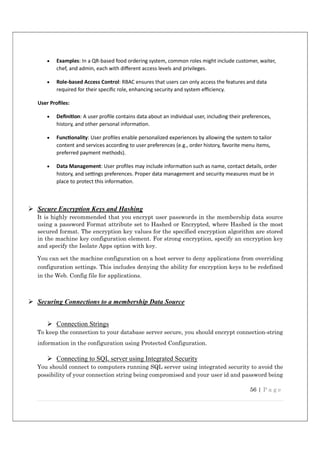 56 | P a g e
 Examples: In a QR-based food ordering system, common roles might include customer, waiter,
chef, and admin, each with diﬀerent access levels and privileges.
 Role-based Access Control: RBAC ensures that users can only access the features and data
required for their speciﬁc role, enhancing security and system eﬃciency.
User Proﬁles:
 Deﬁni on: A user proﬁle contains data about an individual user, including their preferences,
history, and other personal informa on.
 Func onality: User proﬁles enable personalized experiences by allowing the system to tailor
content and services according to user preferences (e.g., order history, favorite menu items,
preferred payment methods).
 Data Management: User proﬁles may include informa on such as name, contact details, order
history, and se ngs preferences. Proper data management and security measures must be in
place to protect this informa on.
 Secure Encryption Keys and Hashing
It is highly recommended that you encrypt user passwords in the membership data source
using a password Format attribute set to Hashed or Encrypted, where Hashed is the most
secured format. The encryption key values for the specified encryption algorithm are stored
in the machine key configuration element. For strong encryption, specify an encryption key
and specify the Isolate Apps option with key.
You can set the machine configuration on a host server to deny applications from overriding
configuration settings. This includes denying the ability for encryption keys to be redefined
in the Web. Config file for applications.
 Securing Connections to a membership Data Source
 Connection Strings
To keep the connection to your database server secure, you should encrypt connection-string
information in the configuration using Protected Configuration.
 Connecting to SQL server using Integrated Security
You should connect to computers running SQL server using integrated security to avoid the
possibility of your connection string being compromised and your user id and password being
 