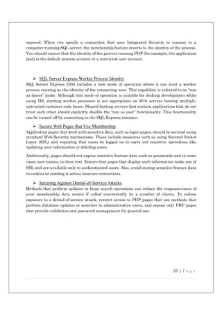 57 | P a g e
exposed. When you specify a connection that uses Integrated Security to connect to a
computer running SQL server, the membership feature reverts to the identity of the process.
You should ensure that the identity of the process running PHP (for example, the application
pool) is the default process account or a restricted user account.
 SQL Server Express Worker Process Identity
SQL Server Express 2005 includes a new mode of operation where it can start a worker
process running as the identity of the connecting user. This capability is referred to as “run
as faster” mode. Although this mode of operation is suitable for desktop development while
using IIS, starting worker processes is not appropriate on Web servers hosting multiple,
untrusted customer code bases. Shared hosting servers that contain applications that do not
trust each other should explicitly disable the “run as user” functionality. This functionality
can be turned off by connecting to the SQL Express instance.
 Secure Web Pages that Use Membership
Application pages that work with sensitive data, such as logon pages, should be secured using
standard Web-Security mechanisms. These include measures such as using Secured Socket
Layer (SSL) and requiring that users be logged on to carry out sensitive operations like
updating user information or deleting users.
Additionally, pages should not expose sensitive feature data such as passwords and in some
cases user names, in clear text. Ensure that pages that display such information make use of
SSL and are available only to authenticated users. Also, avoid storing sensitive feature data
in cookies or sending it across insecure connections.
 Securing Against Denial-of-Service Attacks
Methods that perform updates or large search operations can reduce the responsiveness of
your membership data source if called concurrently by a number of clients. To reduce
exposure to a denial-of-service attack, restrict access to PHP pages that use methods that
perform database updates or searches to administrative users, and expose only PHP pages
that provide validation and password management for general use.
 