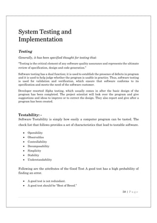58 | P a g e
System Testing and
Implementation
Testing
Generally, it has been specified thought for testing that:
“Testing is the critical element of any software quality assurance and represents the ultimate
review of specification, design and code generation.”
Software testing has a dual function; it is used to establish the presence of defects in program
and it is used to help judge whether the program is usable in practice. Thus, software testing
is used for validation and verification, which ensure that software conforms to its
specification and meets the need of the software customer.
Developer resorted Alpha testing, which usually comes in after the basic design of the
program has been completed. The project scientist will look over the program and give
suggestions and ideas to improve or to correct the design. They also report and give after a
program has been created.
Testability: -
Software Testability is simply how easily a computer program can be tasted. The
check list that follows provides a set of characteristics that lead to testable software.
 Operability
 Observables
 Controllability
 Decomposability
 Simplicity
 Stability
 Understandability
Following are the attributes of the Good Test A good test has a high probability of
finding an error.
 A good test is not redundant.
 A good test should be “Best of Breed.”
 