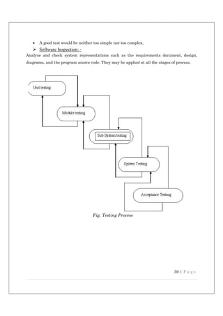 59 | P a g e
 A good test would be neither too simple nor too complex.
 Software Inspection: -
Analyse and check system representations such as the requirements document, design,
diagrams, and the program source code. They may be applied at all the stages of process.
Fig, Testing Process
 