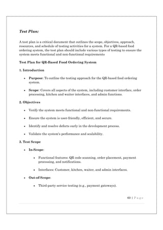 60 | P a g e
Test Plan:
A test plan is a critical document that outlines the scope, objectives, approach,
resources, and schedule of testing activities for a system. For a QR-based food
ordering system, the test plan should include various types of testing to ensure the
system meets functional and non-functional requirements
Test Plan for QR-Based Food Ordering System
1. Introduction
 Purpose: To outline the testing approach for the QR-based food ordering
system.
 Scope: Covers all aspects of the system, including customer interface, order
processing, kitchen and waiter interfaces, and admin functions.
2. Objectives
 Verify the system meets functional and non-functional requirements.
 Ensure the system is user-friendly, efficient, and secure.
 Identify and resolve defects early in the development process.
 Validate the system's performance and scalability.
3. Test Scope
 In-Scope:
 Functional features: QR code scanning, order placement, payment
processing, and notifications.
 Interfaces: Customer, kitchen, waiter, and admin interfaces.
 Out-of-Scope:
 Third-party service testing (e.g., payment gateways).
 