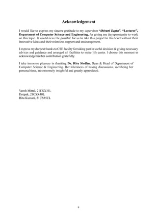 ii
Acknowledgement
I would like to express my sincere gratitude to my supervisor “Shivani Gupta”, “Lecturer”,
Department of Computer Science and Engineering, for giving me the opportunity to work
on this topic. It would never be possible for us to take this project to this level without their
innovative ideas and their relentless support and encouragement.
I express my deepest thanks to CSE faculty for taking part in useful decision & giving necessary
advices and guidance and arranged all facilities to make life easier. I choose this moment to
acknowledge his/her contribution gratefully.
I take immense pleasure in thanking Dr. Ritu Sindhu, Dean & Head of Department of
Computer Science & Engineering. Her tolerances of having discussions, sacrificing her
personal time, are extremely insightful and greatly appreciated.
Vansh Mittal, 21CSX31L
Deepak, 21CSX40L
Ritu Kumari, 21CS85CL
 