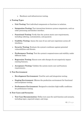 61 | P a g e
 Hardware and infrastructure testing.
4. Testing Types
 Unit Testing: Test individual components or functions in isolation.
 Integration Testing: Test interactions between system components, such as
order processing and kitchen interface.
 Functional Testing: Verify that the system meets user requirements,
including ordering, customization, and payment.
 Usability Testing: Assess the ease of use and user experience across all
interfaces.
 Security Testing: Evaluate the system's resilience against potential
vulnerabilities and threats.
 Performance Testing: Test the system's responsiveness and stability under
different loads.
 Regression Testing: Ensure new code changes do not negatively impact
existing features.
 Acceptance Testing: Validate the system meets user and business
requirements.
5. Test Environment
 Development Environment: Used for unit and integration testing.
 Staging Environment: Mirrors the production environment for functional
and acceptance testing.
 Performance Environment: Designed to simulate high-traffic conditions
for performance testing.
6. Test Cases and Scenarios
 Test Case Documentation: Define test cases for each function and scenario,
including input, expected output, and steps.
 