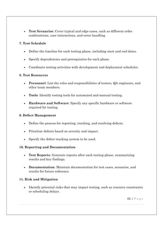 62 | P a g e
 Test Scenarios: Cover typical and edge cases, such as different order
combinations, user interactions, and error handling.
7. Test Schedule
 Define the timeline for each testing phase, including start and end dates.
 Specify dependencies and prerequisites for each phase.
 Coordinate testing activities with development and deployment schedules.
8. Test Resources
 Personnel: List the roles and responsibilities of testers, QA engineers, and
other team members.
 Tools: Identify testing tools for automated and manual testing.
 Hardware and Software: Specify any specific hardware or software
required for testing.
9. Defect Management
 Define the process for reporting, tracking, and resolving defects.
 Prioritize defects based on severity and impact.
 Specify the defect tracking system to be used.
10. Reporting and Documentation
 Test Reports: Generate reports after each testing phase, summarizing
results and key findings.
 Documentation: Maintain documentation for test cases, scenarios, and
results for future reference.
11. Risk and Mitigation
 Identify potential risks that may impact testing, such as resource constraints
or scheduling delays.
 