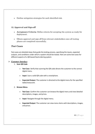 63 | P a g e
 Outline mitigation strategies for each identified risk.
12. Approval and Sign-off
 Acceptance Criteria: Define criteria for accepting the system as ready for
deployment.
 Obtain approval and sign-off from relevant stakeholders once all testing
phases are completed successfully.
Test Cases
Test cases are detailed steps that guide the tes ng process, specifying the inputs, expected
outputs, and condi ons under which a system should be tested. Here are some test cases for
diﬀerent aspects of a QR-based food ordering system:
 Customer Interface
1. Scan QR Code
 Test Case: Verify that scanning the QR code directs the customer to the correct
digital menu.
 Input: Scan a valid QR code with a smartphone.
 Expected Output: The customer is directed to the digital menu for the speciﬁed
table/restaurant.
2. Browse Menu
 Test Case: Conﬁrm the customer can browse the digital menu and view detailed
descrip ons, images, and prices.
 Input: Navigate through the digital menu.
 Expected Output: The customer can view menu items with descrip ons, images,
and prices.
 
