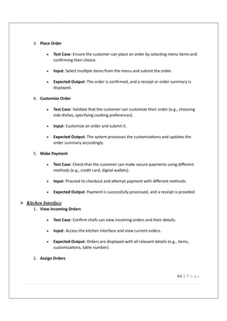 64 | P a g e
3. Place Order
 Test Case: Ensure the customer can place an order by selec ng menu items and
conﬁrming their choice.
 Input: Select mul ple items from the menu and submit the order.
 Expected Output: The order is conﬁrmed, and a receipt or order summary is
displayed.
4. Customize Order
 Test Case: Validate that the customer can customize their order (e.g., choosing
side dishes, specifying cooking preferences).
 Input: Customize an order and submit it.
 Expected Output: The system processes the customiza ons and updates the
order summary accordingly.
5. Make Payment
 Test Case: Check that the customer can make secure payments using diﬀerent
methods (e.g., credit card, digital wallets).
 Input: Proceed to checkout and a empt payment with diﬀerent methods.
 Expected Output: Payment is successfully processed, and a receipt is provided.
 Kitchen Interface
1. View Incoming Orders
 Test Case: Conﬁrm chefs can view incoming orders and their details.
 Input: Access the kitchen interface and view current orders.
 Expected Output: Orders are displayed with all relevant details (e.g., items,
customiza ons, table number).
2. Assign Orders
 
