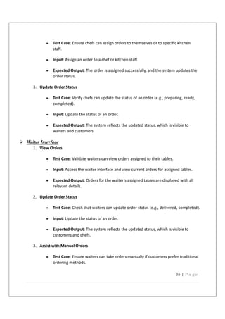 65 | P a g e
 Test Case: Ensure chefs can assign orders to themselves or to speciﬁc kitchen
staﬀ.
 Input: Assign an order to a chef or kitchen staﬀ.
 Expected Output: The order is assigned successfully, and the system updates the
order status.
3. Update Order Status
 Test Case: Verify chefs can update the status of an order (e.g., preparing, ready,
completed).
 Input: Update the status of an order.
 Expected Output: The system reﬂects the updated status, which is visible to
waiters and customers.
 Waiter Interface
1. View Orders
 Test Case: Validate waiters can view orders assigned to their tables.
 Input: Access the waiter interface and view current orders for assigned tables.
 Expected Output: Orders for the waiter's assigned tables are displayed with all
relevant details.
2. Update Order Status
 Test Case: Check that waiters can update order status (e.g., delivered, completed).
 Input: Update the status of an order.
 Expected Output: The system reﬂects the updated status, which is visible to
customers and chefs.
3. Assist with Manual Orders
 Test Case: Ensure waiters can take orders manually if customers prefer tradi onal
ordering methods.
 
