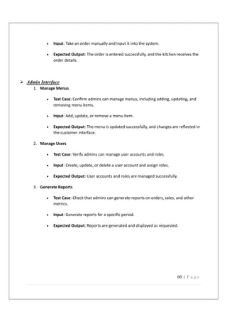 66 | P a g e
 Input: Take an order manually and input it into the system.
 Expected Output: The order is entered successfully, and the kitchen receives the
order details.
 Admin Interface
1. Manage Menus
 Test Case: Conﬁrm admins can manage menus, including adding, upda ng, and
removing menu items.
 Input: Add, update, or remove a menu item.
 Expected Output: The menu is updated successfully, and changes are reﬂected in
the customer interface.
2. Manage Users
 Test Case: Verify admins can manage user accounts and roles.
 Input: Create, update, or delete a user account and assign roles.
 Expected Output: User accounts and roles are managed successfully.
3. Generate Reports
 Test Case: Check that admins can generate reports on orders, sales, and other
metrics.
 Input: Generate reports for a speciﬁc period.
 Expected Output: Reports are generated and displayed as requested.
 
