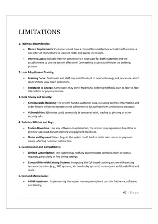 67 | P a g e
LIMITATIONS
1. Technical Dependencies:
 Device Requirements: Customers must have a compa ble smartphone or tablet with a camera
and internet connec vity to scan QR codes and access the system.
 Internet Access: Reliable internet connec vity is necessary for both customers and the
establishment to use the system eﬀec vely. Connec vity issues could hinder the ordering
process.
2. User Adop on and Training:
 Learning Curve: Customers and staﬀ may need to adapt to new technology and processes, which
could ini ally slow down opera ons.
 Resistance to Change: Some users may prefer tradi onal ordering methods, such as face-to-face
interac ons or physical menus.
3. Data Privacy and Security:
 Sensi ve Data Handling: The system handles customer data, including payment informa on and
order history, which necessitates strict adherence to data privacy laws and security protocols.
 Vulnerabili es: QR codes could poten ally be tampered with, leading to phishing or other
security risks.
4. Technical Glitches and Bugs:
 System Down me: Like any so ware-based solu on, the system may experience down me or
glitches that could disrupt ordering and payment processes.
 Order and Payment Errors: Bugs in the system could lead to order inaccuracies or payment
issues, aﬀec ng customer sa sfac on.
5. Customiza on and Compa bility:
 Limited Customiza on: The system may not fully accommodate complex orders or special
requests, par cularly in ﬁne dining se ngs.
 Compa bility with Exis ng Systems: Integra ng the QR-based ordering system with exis ng
restaurant systems (e.g., POS systems, kitchen display systems) may require addi onal eﬀort and
costs.
6. Cost and Maintenance:
 Ini al Investment: Implemen ng the system may require upfront costs for hardware, so ware,
and training.
 