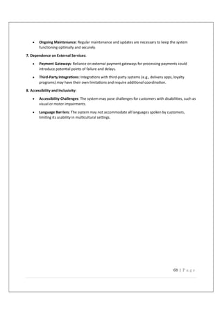 68 | P a g e
 Ongoing Maintenance: Regular maintenance and updates are necessary to keep the system
func oning op mally and securely.
7. Dependence on External Services:
 Payment Gateways: Reliance on external payment gateways for processing payments could
introduce poten al points of failure and delays.
 Third-Party Integra ons: Integra ons with third-party systems (e.g., delivery apps, loyalty
programs) may have their own limita ons and require addi onal coordina on.
8. Accessibility and Inclusivity:
 Accessibility Challenges: The system may pose challenges for customers with disabili es, such as
visual or motor impairments.
 Language Barriers: The system may not accommodate all languages spoken by customers,
limi ng its usability in mul cultural se ngs.
 
