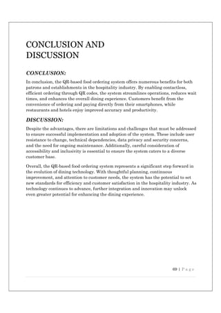 69 | P a g e
CONCLUSION AND
DISCUSSION
CONCLUSION:
In conclusion, the QR-based food ordering system offers numerous benefits for both
patrons and establishments in the hospitality industry. By enabling contactless,
efficient ordering through QR codes, the system streamlines operations, reduces wait
times, and enhances the overall dining experience. Customers benefit from the
convenience of ordering and paying directly from their smartphones, while
restaurants and hotels enjoy improved accuracy and productivity.
DISCUSSION:
Despite the advantages, there are limitations and challenges that must be addressed
to ensure successful implementation and adoption of the system. These include user
resistance to change, technical dependencies, data privacy and security concerns,
and the need for ongoing maintenance. Additionally, careful consideration of
accessibility and inclusivity is essential to ensure the system caters to a diverse
customer base.
Overall, the QR-based food ordering system represents a significant step forward in
the evolution of dining technology. With thoughtful planning, continuous
improvement, and attention to customer needs, the system has the potential to set
new standards for efficiency and customer satisfaction in the hospitality industry. As
technology continues to advance, further integration and innovation may unlock
even greater potential for enhancing the dining experience.
 