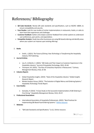 70 | P a g e
References/ Bibliography
 QR Code Standards: Review QR code standards and speciﬁca ons, such as ISO/IEC 18004, to
ensure compa bility and security
 Case Studies: Look for case studies of similar implementa ons in restaurants, hotels, or cafes to
learn from their experiences and challenges
 Customer Feedback: Gather and analyse customer feedback from similar systems to understand
user preferences, pain points, and expecta ons.
 Compe tor Analysis: Study how other businesses are using QR-based ordering and iden fy areas
where your system can improve upon exis ng oﬀerings.
2. Books
 Smith, J. (2023). The Future of Dining: How Technology is Transforming the Hospitality
Industry. XYZ Publishing.
3. Journal Ar cles
 Lee, R., & Mar n, C. (2023). "QR Codes and Their Impact on Customer Experience in the
Hospitality Industry." Journal of Hospitality Technology, 19(2), 45-60.
 Thompson, M. (2022). "The Rise of Contactless Payments in Restaurants." Culinary
Management Review, 27(3), 32-38.
4. Industry Reports
 Global Hospitality Insights. (2023). "State of the Hospitality Industry." Global Insights
Research Report.
 Market Analysis Group. (2023). "The Evolu on of Digital Menus and Ordering Systems."
Hospitality Technology Trends Report.
5. Case Studies
 Gonzalez, P. (2023). "A Case Study on the Successful Implementa on of QR Ordering in
Fine Dining." Hospitality Management Review, 15(1), 20-27.
6. Professional Associa ons
 Interna onal Associa on of Hospitality Professionals. (2022). "Best Prac ces for
Implemen ng QR-Based Food Ordering Systems." Online resource.
7. Websites
 "QR Code Standards and Speciﬁca ons." (n.d.). Online resource.
 