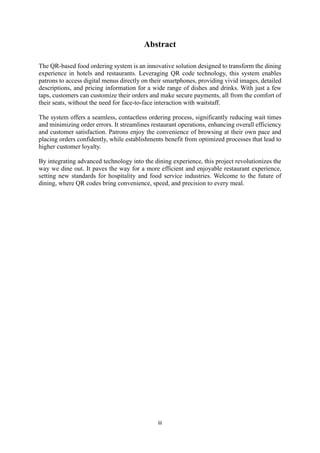 iii
Abstract
The QR-based food ordering system is an innovative solution designed to transform the dining
experience in hotels and restaurants. Leveraging QR code technology, this system enables
patrons to access digital menus directly on their smartphones, providing vivid images, detailed
descriptions, and pricing information for a wide range of dishes and drinks. With just a few
taps, customers can customize their orders and make secure payments, all from the comfort of
their seats, without the need for face-to-face interaction with waitstaff.
The system offers a seamless, contactless ordering process, significantly reducing wait times
and minimizing order errors. It streamlines restaurant operations, enhancing overall efficiency
and customer satisfaction. Patrons enjoy the convenience of browsing at their own pace and
placing orders confidently, while establishments benefit from optimized processes that lead to
higher customer loyalty.
By integrating advanced technology into the dining experience, this project revolutionizes the
way we dine out. It paves the way for a more efficient and enjoyable restaurant experience,
setting new standards for hospitality and food service industries. Welcome to the future of
dining, where QR codes bring convenience, speed, and precision to every meal.
 