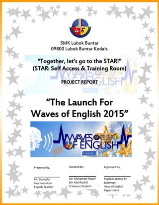 1
SMK Lubok Buntar
09800 Lubok Buntar Kedah.
“Together, let’s go to the STAR!”
(STAR: Self Access & Training Room)
PROJECT REPORT
“The Launch For
Waves of English 2015”
_______________ ___________________ _________________
Soonufat A/L Muhamad Haizul bin MadamMazna binti
Supramaniam Abd Rashid Sulaiman
English Teacher Student Lead of English Panel.
Prepared by,
Mr. Soonufat
Supramaniam
English Teacher
Assisted by,
Mr. Muhamad Haizul
bin Abd Rashid
5 Science Student
Approved by,
Madam Mazna bt
Sulaiman
Head of English
Department
 