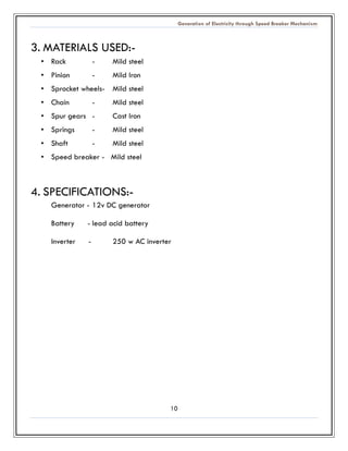 Generation of Electricity through Speed Breaker Mechanism 
10 
3. MATERIALS USED:- 
• Rack - Mild steel 
• Pinion - Mild Iron 
• Sprocket wheels- Mild steel 
• Chain - Mild steel 
• Spur gears - Cast Iron 
• Springs - Mild steel 
• Shaft - Mild steel 
• Speed breaker - Mild steel 
4. SPECIFICATIONS:- 
Generator - 12v DC generator 
Battery - lead acid battery 
Inverter - 250 w AC inverter 
 