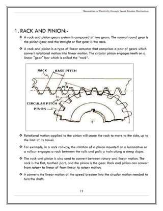 Generation of Electricity through Speed Breaker Mechanism 
13 
1. RACK AND PINION:- 
 A rack and pinion gears system is composed of two gears. The normal round gear the pinion gear and straight or flat is rack. 
 A rack and pinion is a type of linear actuator that comprises pair gears which convert rotational motion into linear motion. The circular pinion engages teeth on a linear "gear" bar which is called the “rack“. 
 Rotational motion applied to the pinion will cause rack move side, up the limit of its travel. 
 For example, in a rack railway, the rotation of pinion mounted on locomotive or a railcar engages rack between the rails and pulls a train along steep slope. 
 The rack and pinion is also used to convert between rotary linear motion. rack is the flat, toothed part, and the pinion is gear. Rack and can convert from rotary to linear of linear to rotary motion. 
 It converts the linear motion of the speed breaker into the circular motion needed to turn the shaft.  