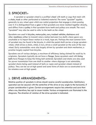 Generation of Electricity through Speed Breaker Mechanism 
14 
2. SPROCKET:- 
A sprocket or sprocket-wheel is a profiled wheel with teeth or cogs that mesh with a chain, track or other perforated indented material. The name "sprocket" applies generally to any wheel upon which are radial projections that engage a chain passing over it. It is distinguished from a gear in that sprockets are never meshed together directly, and differs from a pulley in that sprockets have teeth and pulleys are smooth. The word "sprockets" may also be used to refer the teeth on wheel. 
Sprockets are used in bicycles, motorcycles, cars, tracked vehicles, chainsaws and other machinery either to transmit rotary motion between two shafts where gears are unsuitable or to impart linear motion to a track, tape etc. Perhaps the most common form of sprocket may be found in the bicycle, in which the pedal shaft carries a large sprocket- wheel, which drives a chain, which, in turn, drives a small sprocket on the axle of the rear wheel. Early automobiles were also largely driven by sprocket and chain mechanism, a practice largely copied from bicycles. 
Sprockets are of various designs, a maximum of efficiency being claimed for each by its originator. Sprockets typically do not have a flange. Some sprockets used with timing belts have flanges to keep the timing belt centered. Sprockets and chains are also used for power transmission from one shaft to another where slippage is not admissible, sprocket chains being used instead of belts or ropes and sprocket-wheels instead of pulleys. They can be run at high speed and some forms of chain are so constructed as to be noiseless even at high speed. 
3. DRIVE ARRANGEMENTS:- 
Relative position of sprockets in drives should receive careful consideration. Satisfactory operation can be secured with the centerline of drive at any angle to horizontal, if proper consideration is given. Certain arrangements require less attention and care than others are, therefore, less apt to cause trouble. Various arrangements are illustrated in the diagrams. The direction of rotation of the drive sprocket is indicated. 
 