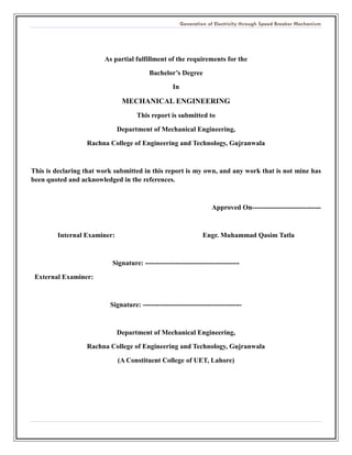 Generation of Electricity through Speed Breaker Mechanism 
As partial fulfillment of the requirements for the 
Bachelor’s Degree 
In 
MECHANICAL ENGINEERING 
This report is submitted to 
Department of Mechanical Engineering, 
Rachna College of Engineering and Technology, Gujranwala 
This is declaring that work submitted in this report is my own, and any work that is not mine has been quoted and acknowledged in the references. 
Approved On------------------------------ 
Internal Examiner: Engr. Muhammad Qasim Tatla 
Signature: ----------------------------------------- 
External Examiner: 
Signature: ------------------------------------------- 
Department of Mechanical Engineering, 
Rachna College of Engineering and Technology, Gujranwala 
(A Constituent College of UET, Lahore) 
 