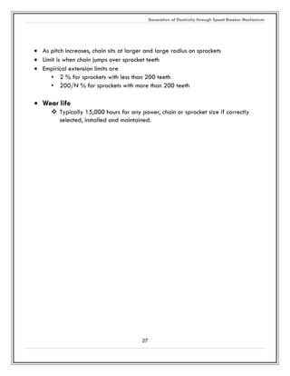 Generation of Electricity through Speed Breaker Mechanism 
27 
 As pitch increases, chain sits at larger and large radius on sprockets 
 Limit is when chain jumps over sprocket teeth 
 Empirical extension limits are 
• 2 % for sprockets with less than 200 teeth 
• 200/N % for sprockets with more than 200 teeth 
 Wear life 
 Typically 15,000 hours for any power, chain or sprocket size if correctly selected, installed and maintained. 
 