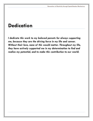 Generation of Electricity through Speed Breaker Mechanism 
Dedication 
I dedicate this work to my beloved parents for always supporting me, because they are the driving force in my life and career. Without their love, none of this would matter. Throughout my life, they have actively supported me in my determination to find and realize my potential, and to make this contribution our world. 
 