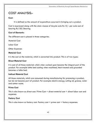 Generation of Electricity through Speed Breaker Mechanism 
42 
COST ANALYSIS:- 
Cost: 
It is defined as the amount of expenditure occurred in bringing out a product. 
Cost is expressed along with the atom viscose of bicycle axle Rs.15/- per axle cost of bearing Rs.150/.Bearing. 
Cost of Elements: 
The different cost is placed in three categories. 
Material Cost 
Labor Cost 
Other Expenses 
Material Cost: 
It is the cost on material, which converted into product. This is of two types: 
Direct Material Cost 
It is cost of all those materials which when worked upon become the integral part product. For example lathe bed casting when machined, heat treated and grounded becomes a lathe bed. 
Indirect Material Cost 
All those materials, which are consumed during manufacturing for processing a product, but do not become part of product. For example electric energy, cutting oil, grease, water and cotton waste. 
Prime Cost 
This is also known as direct cost. Prime Cost = direct material cost + labor and expenses 
Factory Cost 
This is also known as factory cost. Factory cost = prime + expenses. 
 